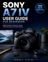 SONY A7 IV USER GUIDE FOR BEGINNERS: Master Autofocus, Exposure, Lenses, Video Recording, and Creative Modes B0H1YMWCBV Book Cover