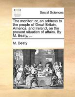 The monitor: or, an address to the people of Great Britain, America, and Ireland, on the present situation of affairs. By M. Beaty, ... 1170624669 Book Cover