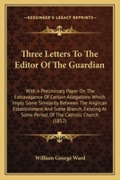 Three Letters To The Editor Of The Guardian: With A Preliminary Paper On The Extravagance Of Certain Allegations Which Imply Some Similarity Between ... At Some Period, Of The Catholic Church 0548609306 Book Cover