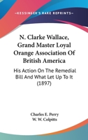 N. Clarke Wallace, Grand Master Loyal Orange Association Of British America: His Action On The Remedial Bill And What Let Up To It 1120295645 Book Cover