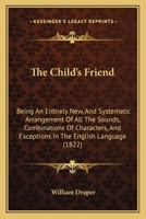 The Child's Friend: Being An Entirely New, And Systematic Arrangement Of All The Sounds, Combinations Of Characters, And Exceptions In The English Language 1377401588 Book Cover