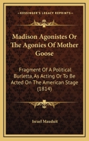 Madison Agonistes Or The Agonies Of Mother Goose: Fragment Of A Political Burletta, As Acting Or To Be Acted On The American Stage 1164840053 Book Cover