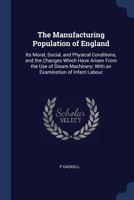 The Manufacturing Population of England: Its Moral, Social, and Physical Conditions, and the Changes Which Have Arisen from the Use of Steam Machinery; With an Examination of Infant Labour 1376565846 Book Cover