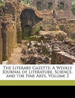 The Literary Gazette: A Weekly Journal of Literature, Science, and the Fine Arts, Volume 3 1174583509 Book Cover