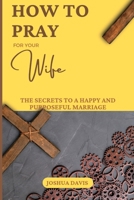 How to Pray for Your Wife: The Secrets to a Happy and Purposeful Marriage B0BW28MNN5 Book Cover