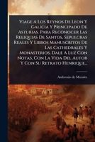 Viage A Los Reynos De Leon Y Galicia Y Principado De Asturias. Para Reconocer Las Reliquias De Santos, Sepulcras Reales Y Libros Manuscritos De Las ... Con Su Retrato Henrique... (Spanish Edition) 102489052X Book Cover