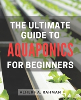 The Ultimate Guide to Aquaponics for Beginners: Unlock the Secrets of Thriving Aquaponics: A Comprehensive Step-by-Step Manual for Novice Gardeners B0CQDSF73N Book Cover