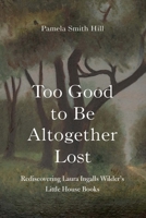Too Good to Be Altogether Lost: Rediscovering Laura Ingalls Wilder's Little House Books 1496227883 Book Cover