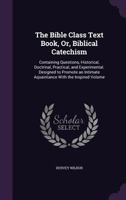 The Bible class text book; or Biblical catechism containing questions historical, practical, an experimental. Designed to promote an intimate acquaintance with the inspired volume 1356768989 Book Cover