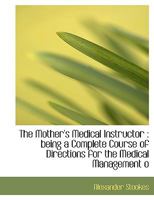 The Mother's Medical Instructor: being a Complete Course of Directions for the Medical Management 1115069608 Book Cover