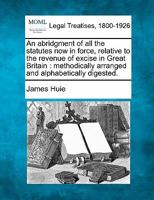 An abridgment of all the statutes now in force, relative to the revenue of excise in Great Britain: methodically arranged and alphabetically digested. 1240044178 Book Cover