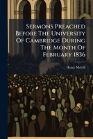 Sermons Preached Before the University of Cambridge During the Month of February 1836: To Which Are Added, Two Sermons Preached in the Great St. Mary's Church, at the Evening Lecture 1277238901 Book Cover