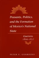 Peasants, Politics, and the Formation of Mexico's National State: Guerrero, 1800-1857 0804725721 Book Cover