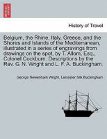 Belgium, the Rhine, Italy, Greece, and the Shores and Islands of the Mediterranean, illustrated in a series of engravings from drawings on the spot, ... Rev. G. N. Wright and L. F. A. Buckingham. 124091573X Book Cover