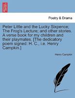 Peter Little and the Lucky Sixpence; The Frog's Lecture; and other stories. A verse book for my children and their playmates. [The dedicatory poem signed: H. C., i.e. Henry Campkin.] 1241037663 Book Cover