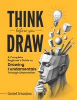 THINK BEFORE YOU DRAW: A Complete Beginner's Guide to Drawing Fundamentals Through Observation B0H48SCPGW Book Cover