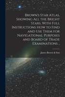 Brown's Star Atlas, Showing all the Bright Stars, With Full Instructions how to Find and use Them for Navigational Purposes and Board of Trade Examinations .. 1016083041 Book Cover