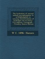 The hydration of normal sodium pyrophosphate to orthophosphate in varying concentrations of hydrogen ion at forty-five degrees, Centigrade .. - Primary Source Edition 0548682917 Book Cover