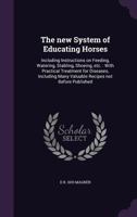 The New System of Educating Horses: Including Instructions on Feeding, Watering, Stabling, Shoeing, Etc.: With Practical Treatment for Diseases, Including Many Valuable Recipes Not Before Published 1346661111 Book Cover