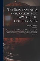 The Election and Naturalization Laws of the United States: Being a Compilation of All Constitutional Provisions and Laws of the United States, ... to the Naturalization of Aliens; With Notes o 1014373239 Book Cover