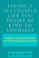 LIVING A SUCCESSFUL LIFE YOU DESIRE BE KIND TO YOURSELF: A guide to a good life self-care and self-compassion on yourself B09DMXTHK7 Book Cover