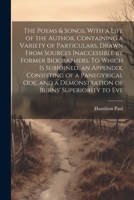 The Poems & Songs, With a Life of the Author, Containing a Variety of Particulars, Drawn From Sources Inaccessible by Former Biographers. To Which is ... a Demonstration of Burns' Superiority to Eve 1021450626 Book Cover