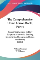 The Comprehensive Home Lesson Book, Part 4: Containing Lessons In Holy Scripture, Arithmetic, Spelling, Grammar And Geography, Hymns And Poetry 1104240696 Book Cover
