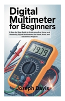 DIGITAL MULTIMETER FOR BEGINNERS: A Step-by-Step Guide to Understanding, Using, and Mastering Digital Multimeters for Home, Auto, and Electronics Projects B0FW5J6GRR Book Cover