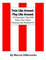 Train Like Arsenal. Play Like Arsenal.: 15 Training Ground Exercises That Will Have Your Team Playing Like Arsenal FC. 1511873604 Book Cover