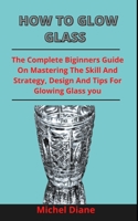 How To Glow Glass: The Complete Beginners Guide On Mastering The Skills, Strategies, Designs And Tip For Glowing Glass Effectively B0932FZ4SL Book Cover