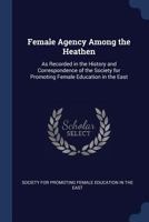 Female Agency Among the Heathen: As Recorded in the History and Correspondence of the Society for Promoting Female Education in the East - Primary Sou 137660809X Book Cover