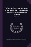 To George Bancroft, secretary of the navy, the traducer and eulogist of General Andrew Jackson Volume 2 134150879X Book Cover