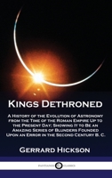 Kings Dethroned: A History of the Evolution of Astronomy from the Time of the Roman Empire Up to the Present Day; Showing It to Be an Amazing Series ... Upon an Error in the Second Century B. C. 178987615X Book Cover