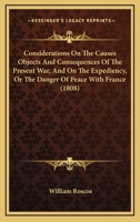 Considerations On The Causes Objects And Consequences Of The Present War, And On The Expediency, Or The Danger Of Peace With France 1436812321 Book Cover