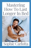 Mastering How To Last Longer In Bed: Discover How to Keep a Rock Hard Erection without the Fear of Going Limp B09TF6NRBP Book Cover