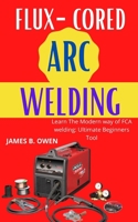 Flux-Cored Arc Welding: Learn The Modern way of FCA welding: Ultimate Beginners Tool B09GQSQLPG Book Cover