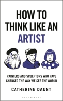 How to Think Like an Artist : Painters and Sculptors Who Have Changed the Way We See the World 1399422928 Book Cover