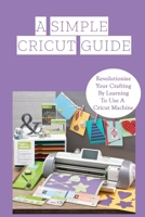 A Simple Cricut Guide: Revolutionise Your Crafting By Learning To Use A Cricut Machine: The Basics Of The Cricut Machine B09CKL2RPD Book Cover