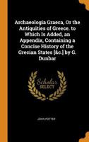 Archaeologia Graeca, Or the Antiquities of Greece. to Which Is Added, an Appendix, Containing a Concise History of the Grecian States [&c.] by G. Dunbar 101805717X Book Cover