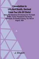 Consolation in Life and Death, Derived from the Life of Christ; Being the substance of a sermon on the death of Mrs. Turner, preached at the Surrey ... on Sunday evening, the 15th of August, 1824 9369051570 Book Cover