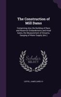 The Construction of Mill Dams: Comprising Also the Building of Race and Reservoir Embankments and Head Gates, the Measurement of Streams, Gauging of Water Supply, [etc.] 1340637138 Book Cover