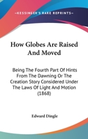 How Globes Are Raised And Moved: Being The Fourth Part Of Hints From The Dawning Or The Creation Story Considered Under The Laws Of Light And Motion 1164669605 Book Cover