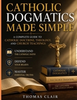 Catholic Dogmatics Made Simple: A Complete Guide to Catholic Doctrine, Theology, and Church Teachings Understand the Catholic Faith, Defend Your Beliefs, and Master Essential Truths B0GZQGTBB6 Book Cover
