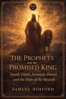 The Prophets And The Promised King: Isaiah, Elijah, Jeremiah, Daniel, and the Hope of the Messiah (The Ashford Biblical Theology Series) B0GVBG15JG Book Cover