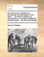 An account of a scheme for preventing the exportation of our wool, ... To which is added, an examination of a scheme offered by another hand, ... By Samuel Webber. 1170120792 Book Cover
