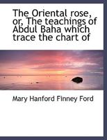 The Oriental Rose: Or, The Teachings Of Abdul Baha Which Trace The Chart Of the Shining Pathway 1162985704 Book Cover
