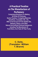 A Practical Treatise on the Manufacture of Perfumery; Comprising directions for making all kinds of perfumes, sachet powders, fumigating materials, ... oils, balsams, resins, and other natur 9361471643 Book Cover
