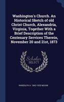 Washington's Church. An Historical Sketch of Old Christ Church, Alexandria, Virginia, Together With a Brief Description of the Centenary Services Therein, November 20 and 21st, 1873 1363401459 Book Cover