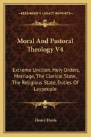 Moral And Pastoral Theology V4: Extreme Unction, Holy Orders, Marriage, The Clerical State, The Religious State, Duties Of Laypeople 1163177989 Book Cover