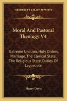 Moral And Pastoral Theology V4: Extreme Unction, Holy Orders, Marriage, The Clerical State, The Religious State, Duties Of Laypeople 1432578650 Book Cover